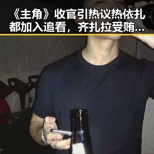 《主角》收官引热议热依扎都加入追看,齐扎拉受贿58亿判无期引反差思考